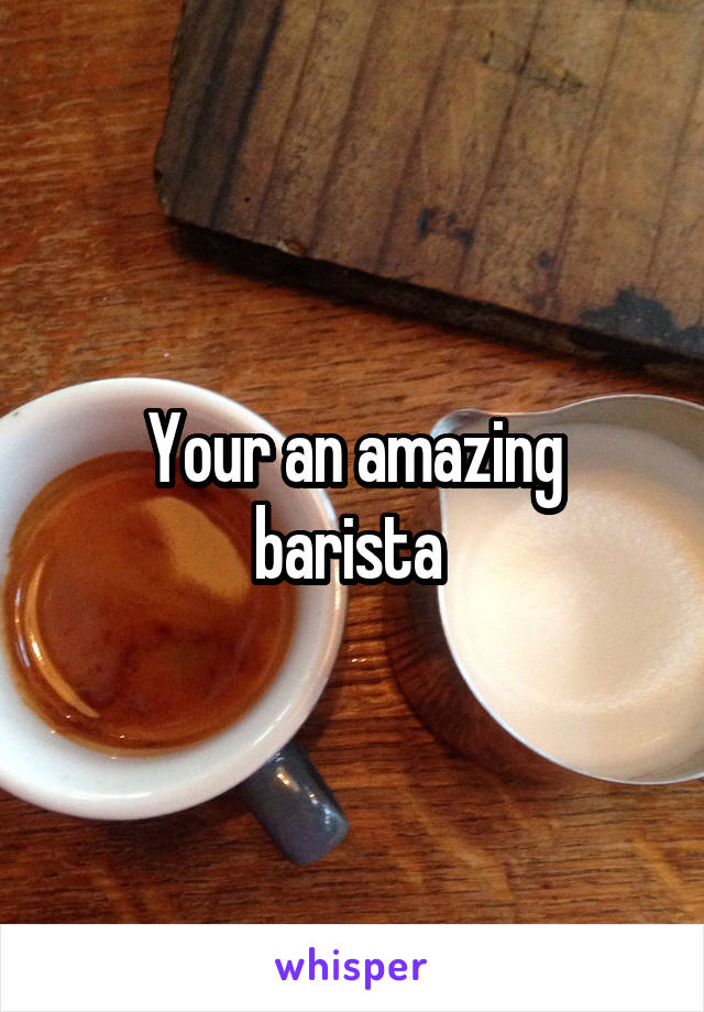 Your an amazing barista 