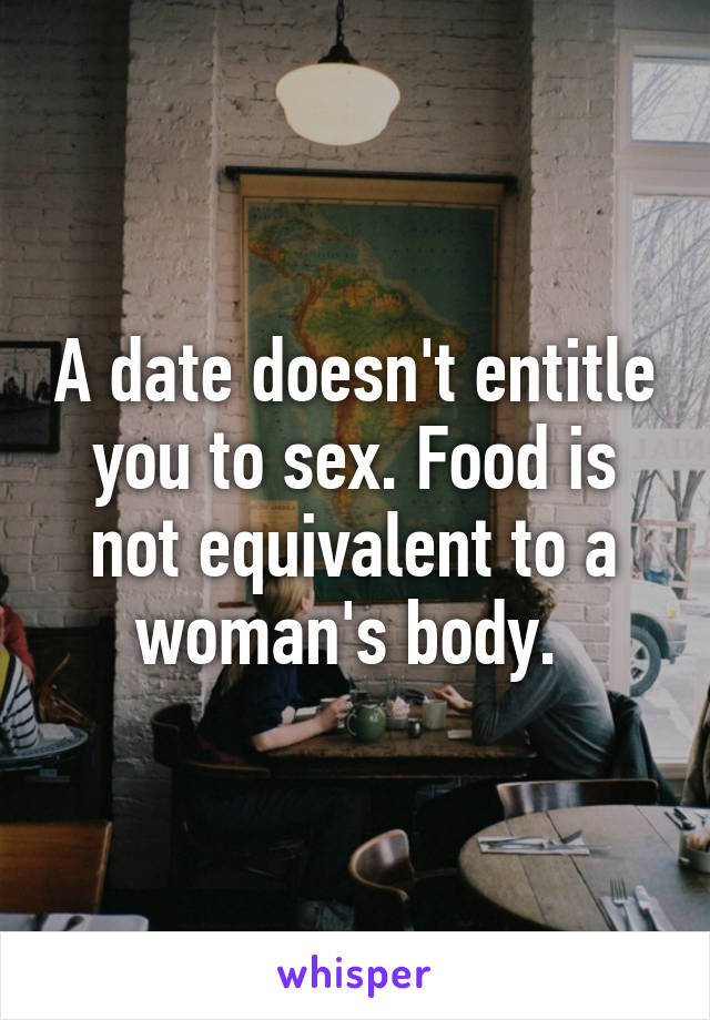 A date doesn't entitle you to sex. Food is not equivalent to a woman's body. 