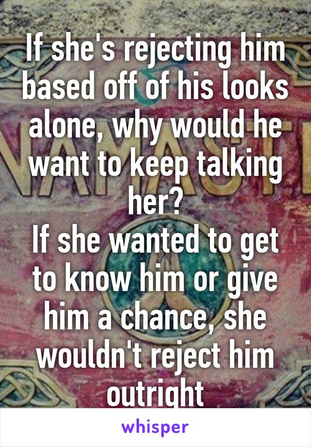 If she's rejecting him based off of his looks alone, why would he want to keep talking her?
If she wanted to get to know him or give him a chance, she wouldn't reject him outright