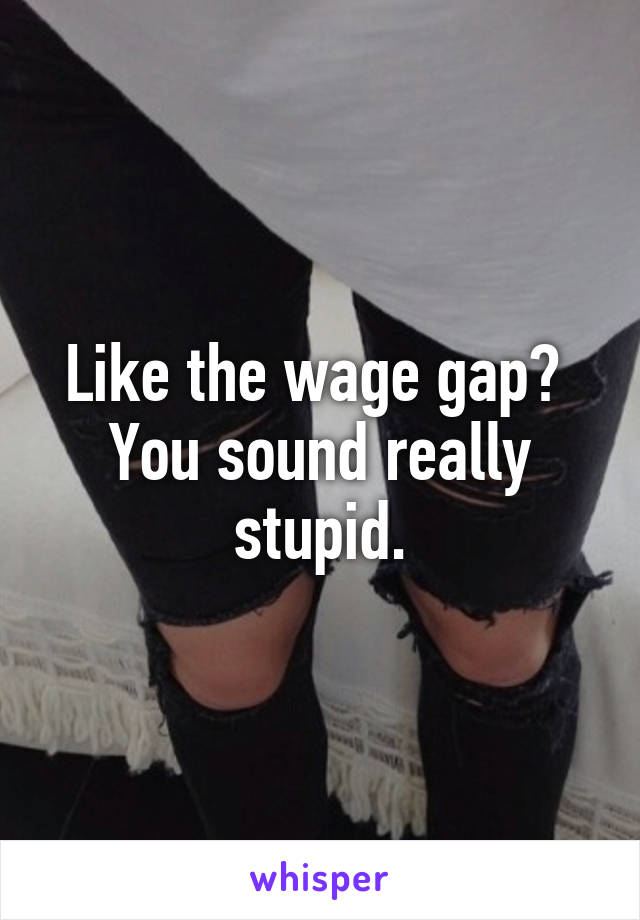 Like the wage gap? 
You sound really stupid.