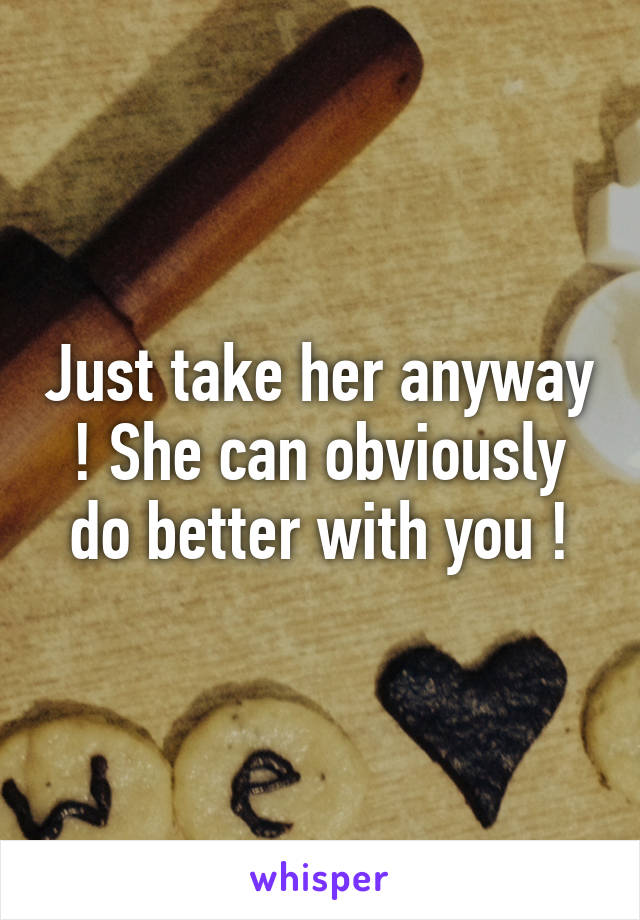 Just take her anyway ! She can obviously do better with you !