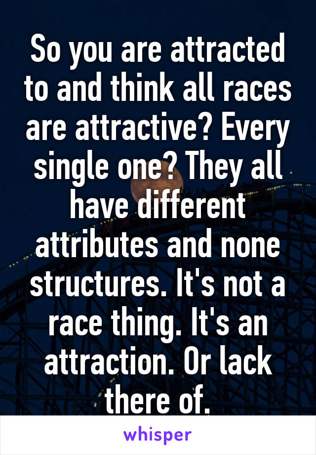 So you are attracted to and think all races are attractive? Every single one? They all have different attributes and none structures. It's not a race thing. It's an attraction. Or lack there of.