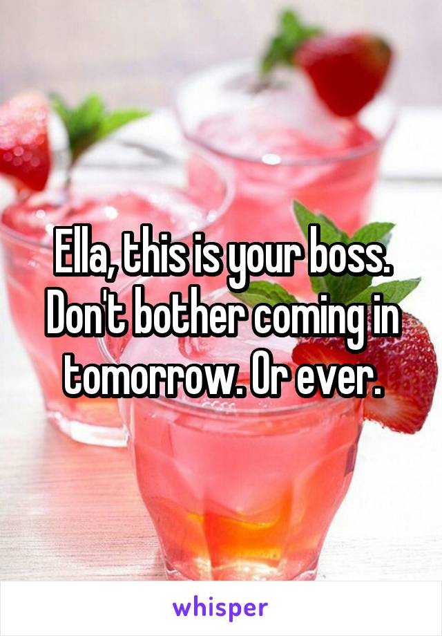 Ella, this is your boss. Don't bother coming in tomorrow. Or ever.