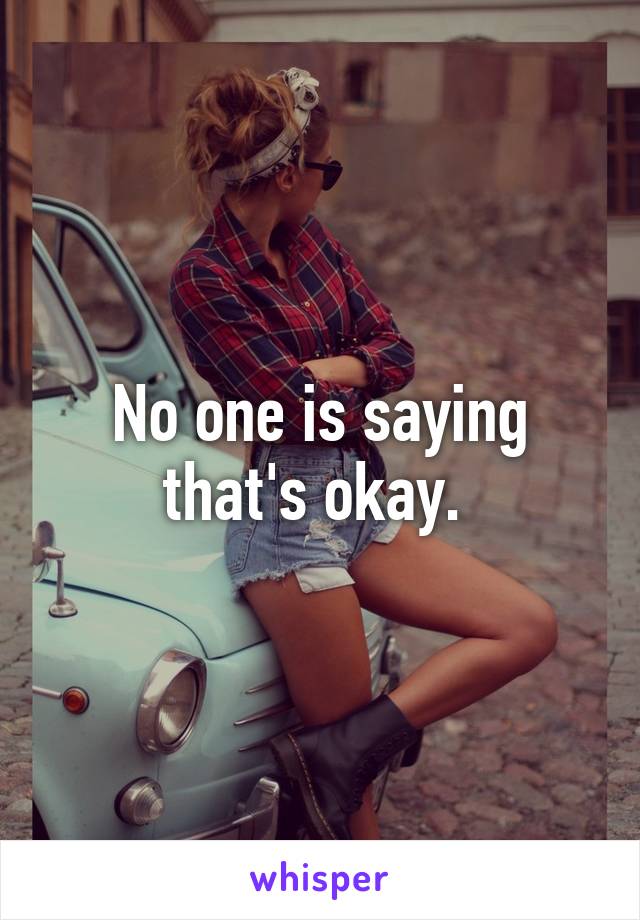 No one is saying that's okay. 