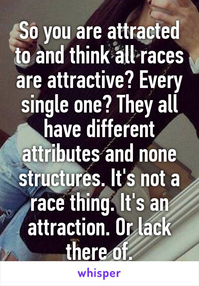 So you are attracted to and think all races are attractive? Every single one? They all have different attributes and none structures. It's not a race thing. It's an attraction. Or lack there of.