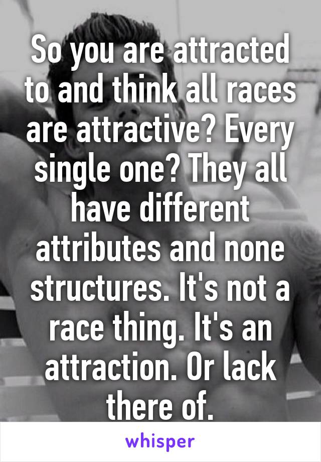 So you are attracted to and think all races are attractive? Every single one? They all have different attributes and none structures. It's not a race thing. It's an attraction. Or lack there of.