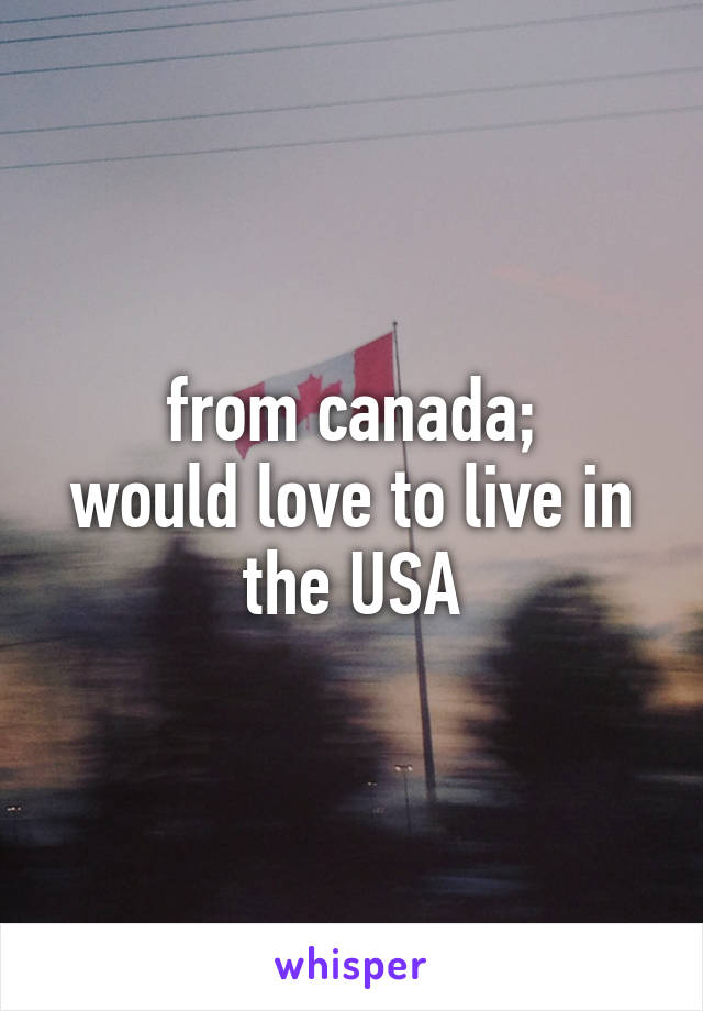 from canada;
would love to live in the USA