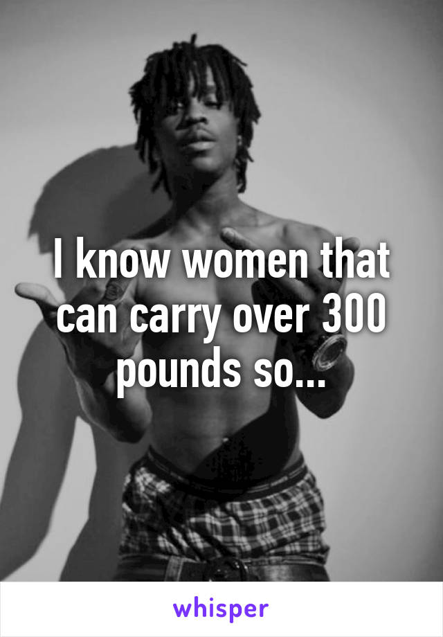 I know women that can carry over 300 pounds so...