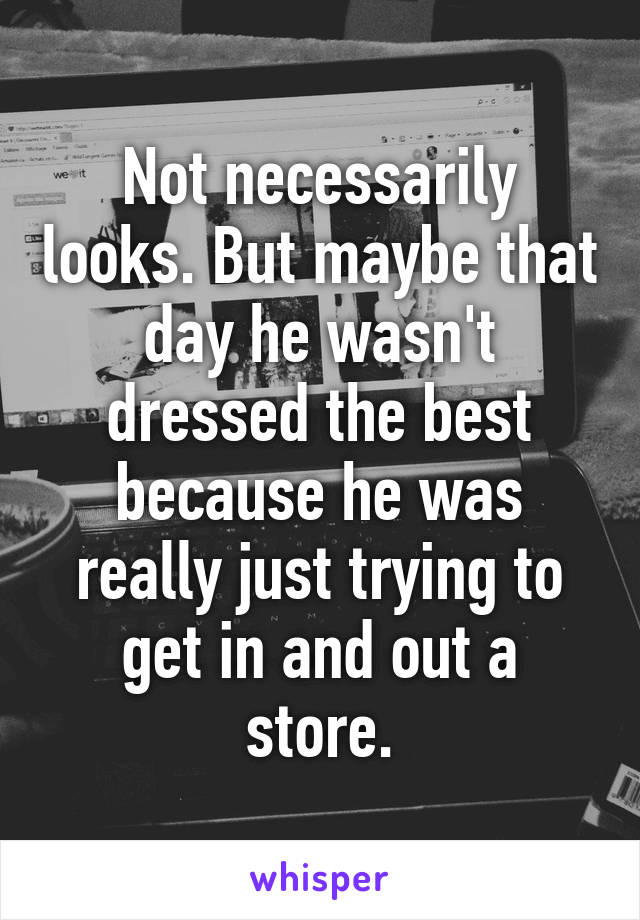 Not necessarily looks. But maybe that day he wasn't dressed the best because he was really just trying to get in and out a store.