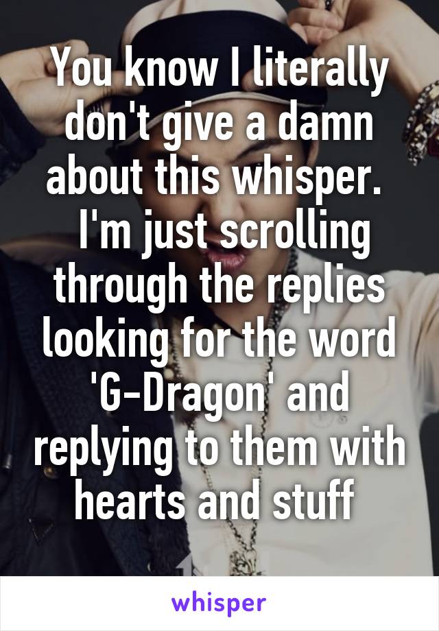 You know I literally don't give a damn about this whisper. 
 I'm just scrolling through the replies looking for the word 'G-Dragon' and replying to them with hearts and stuff 
