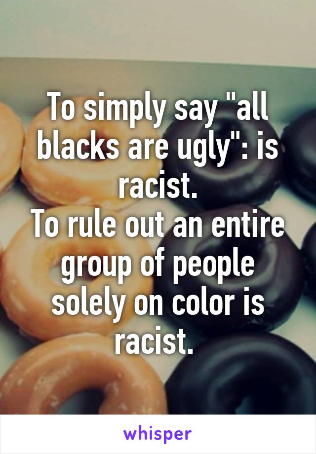 To simply say "all blacks are ugly": is racist.
To rule out an entire group of people solely on color is racist. 