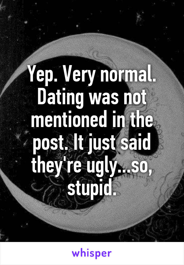 Yep. Very normal. Dating was not mentioned in the post. It just said they're ugly...so, stupid.