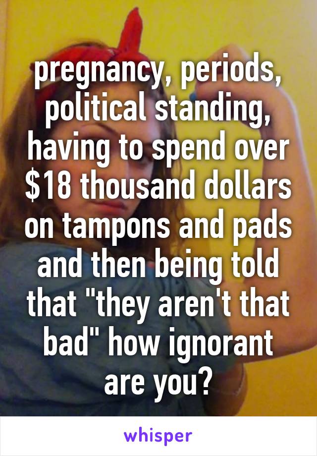 pregnancy, periods, political standing, having to spend over $18 thousand dollars on tampons and pads and then being told that "they aren't that bad" how ignorant are you?