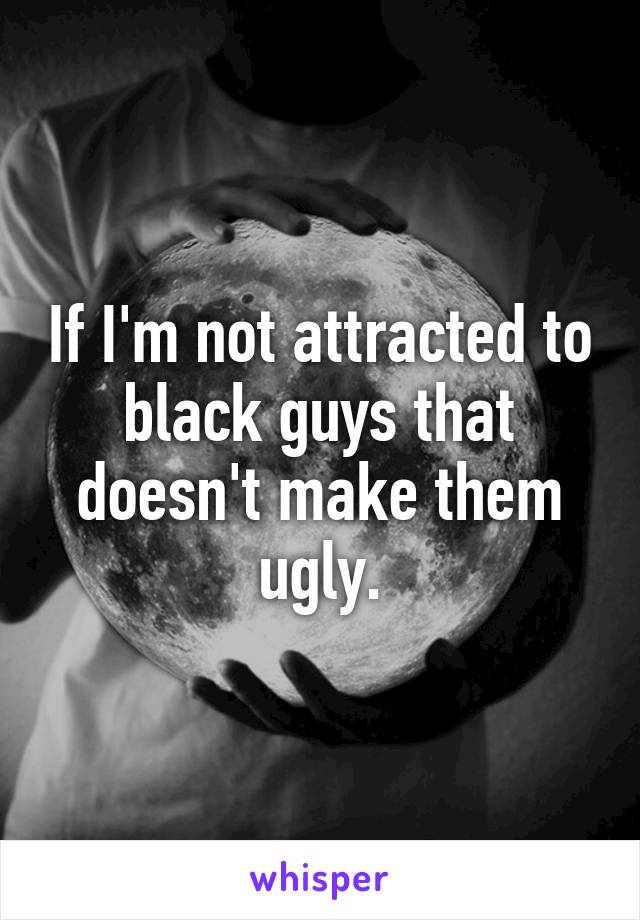 If I'm not attracted to black guys that doesn't make them ugly.