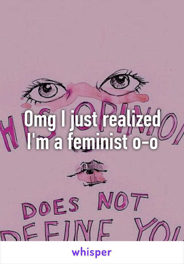 Omg I just realized I'm a feminist o-o