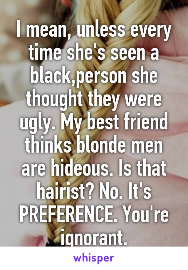 I mean, unless every time she's seen a black,person she thought they were ugly. My best friend thinks blonde men are hideous. Is that hairist? No. It's PREFERENCE. You're ignorant.