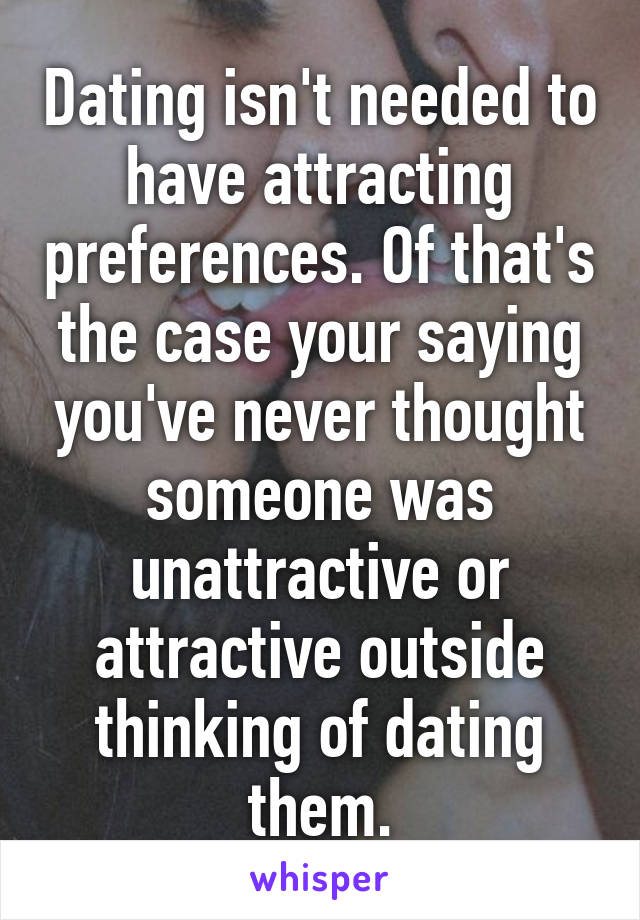 Dating isn't needed to have attracting preferences. Of that's the case your saying you've never thought someone was unattractive or attractive outside thinking of dating them.