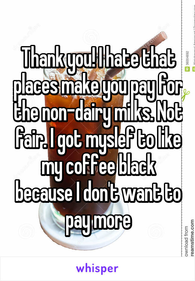 Thank you! I hate that places make you pay for the non-dairy milks. Not fair. I got myslef to like my coffee black because I don't want to pay more