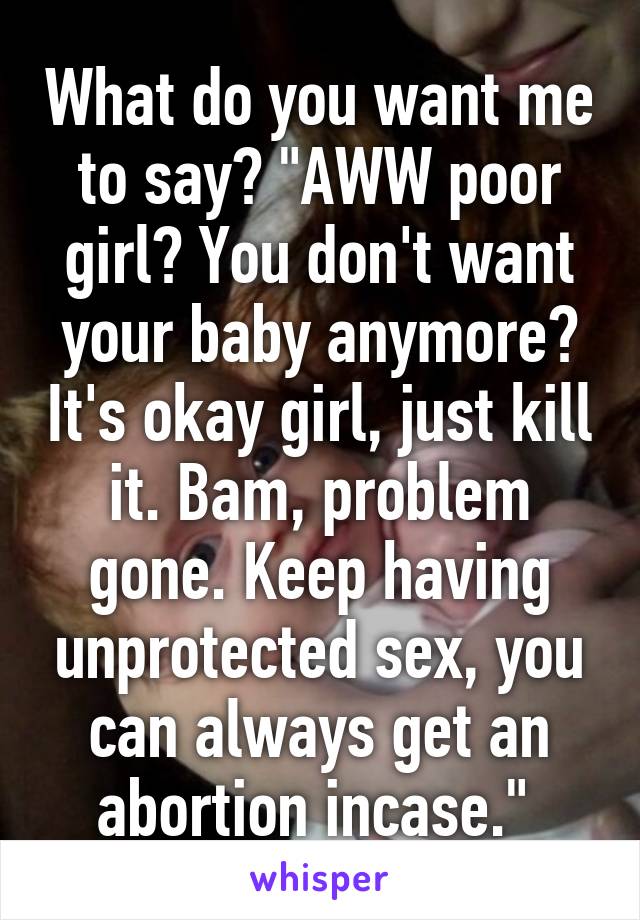 What do you want me to say? "AWW poor girl? You don't want your baby anymore? It's okay girl, just kill it. Bam, problem gone. Keep having unprotected sex, you can always get an abortion incase." 