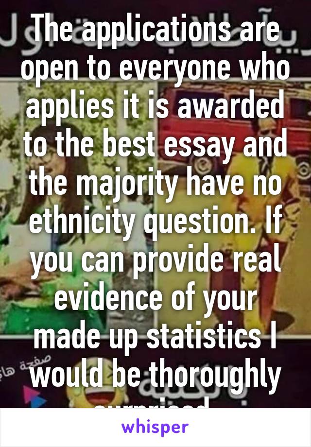 The applications are open to everyone who applies it is awarded to the best essay and the majority have no ethnicity question. If you can provide real evidence of your made up statistics I would be thoroughly surprised.