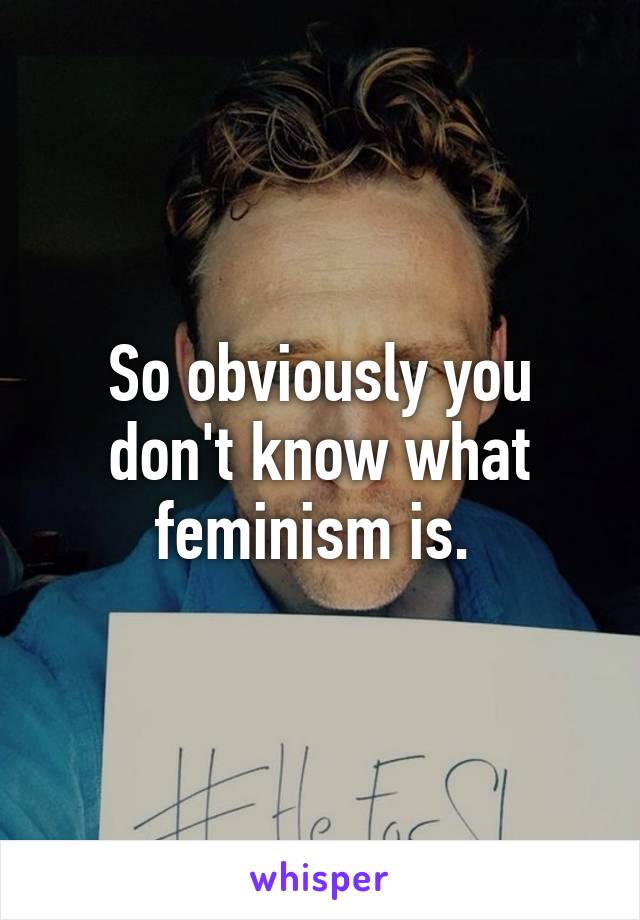 So obviously you don't know what feminism is. 