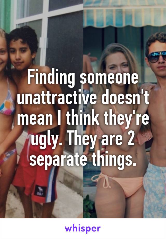 Finding someone unattractive doesn't mean I think they're ugly. They are 2 separate things.