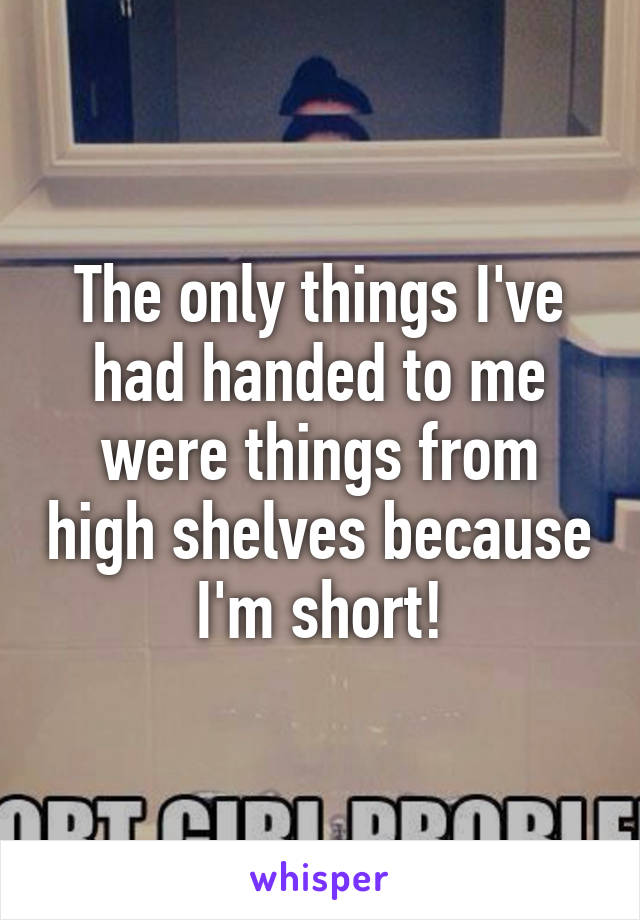 The only things I've had handed to me were things from high shelves because I'm short!