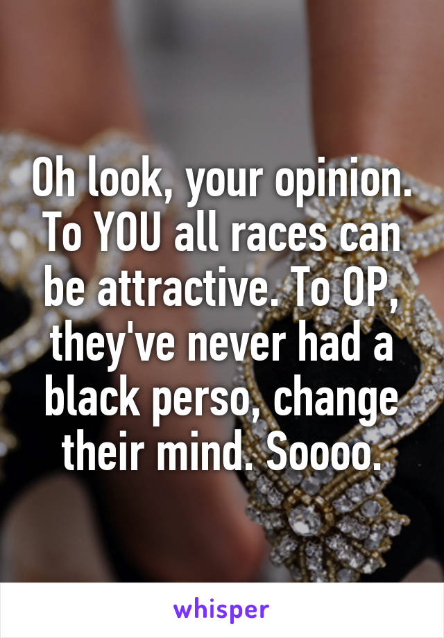 Oh look, your opinion. To YOU all races can be attractive. To OP, they've never had a black perso, change their mind. Soooo.