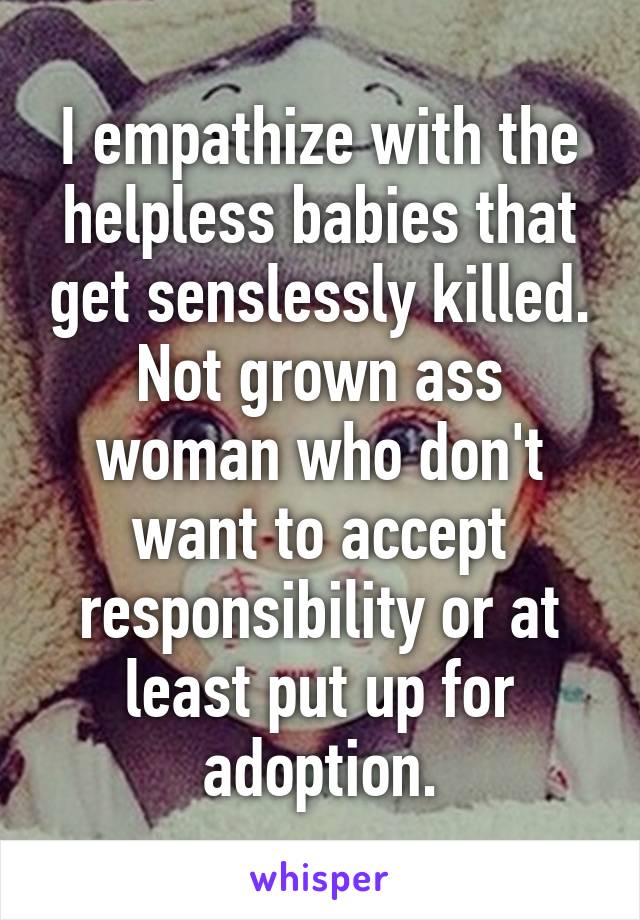 I empathize with the helpless babies that get senslessly killed. Not grown ass woman who don't want to accept responsibility or at least put up for adoption.