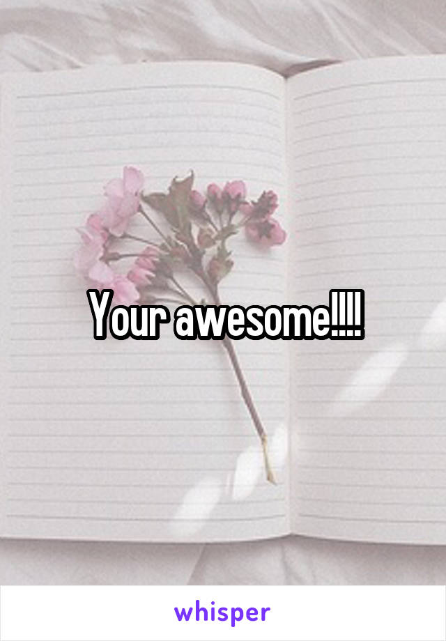 Your awesome!!!!