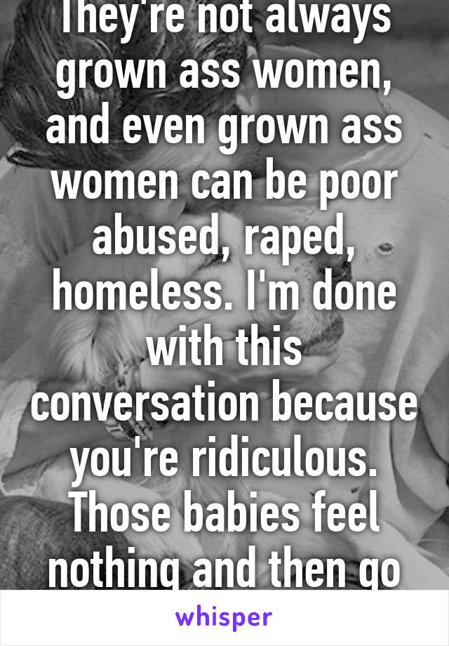 They're not always grown ass women, and even grown ass women can be poor abused, raped, homeless. I'm done with this conversation because you're ridiculous. Those babies feel nothing and then go to heaven, move on