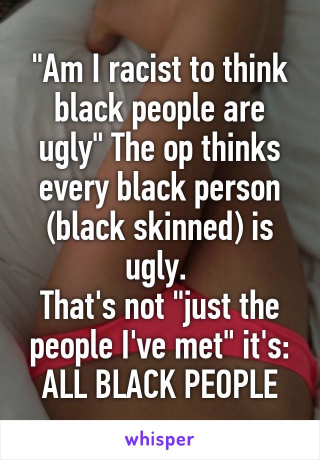 "Am I racist to think black people are ugly" The op thinks every black person (black skinned) is ugly. 
That's not "just the people I've met" it's: ALL BLACK PEOPLE