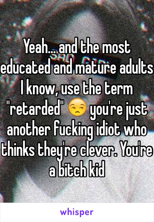 Yeah... and the most educated and mature adults I know, use the term "retarded" 😒 you're just another fucking idiot who thinks they're clever. You're a bitch kid