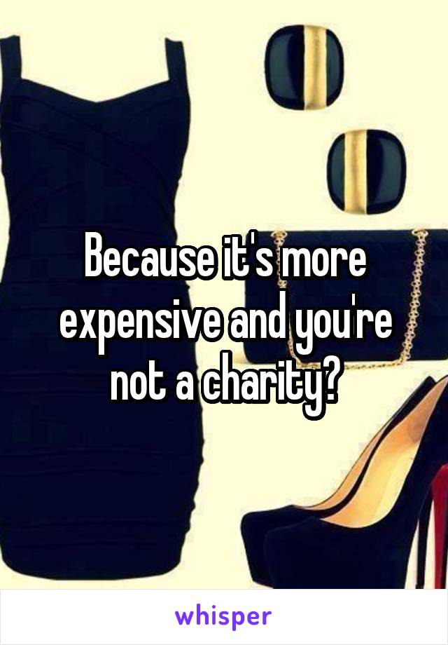 Because it's more expensive and you're not a charity?