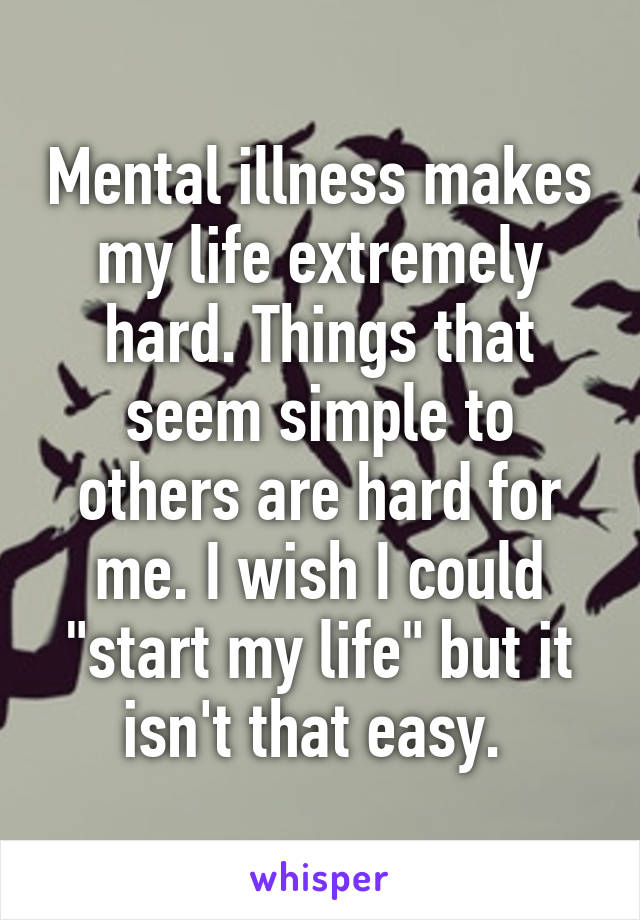 Mental illness makes my life extremely hard. Things that seem simple to others are hard for me. I wish I could "start my life" but it isn't that easy. 