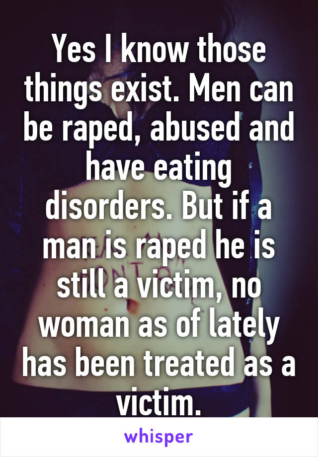 Yes I know those things exist. Men can be raped, abused and have eating disorders. But if a man is raped he is still a victim, no woman as of lately has been treated as a victim.