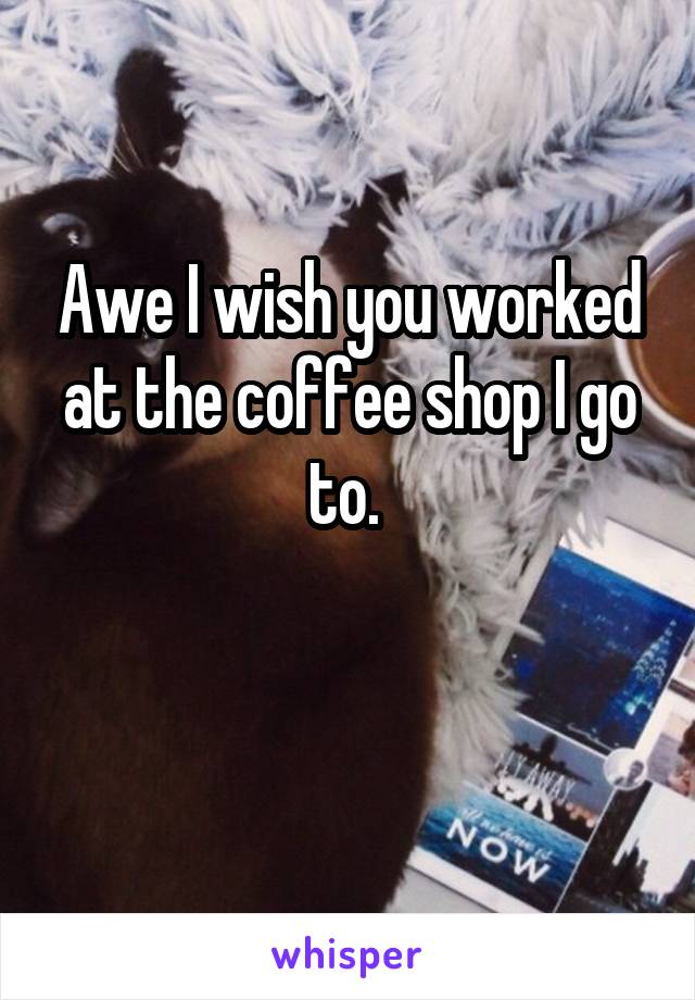 Awe I wish you worked at the coffee shop I go to. 

