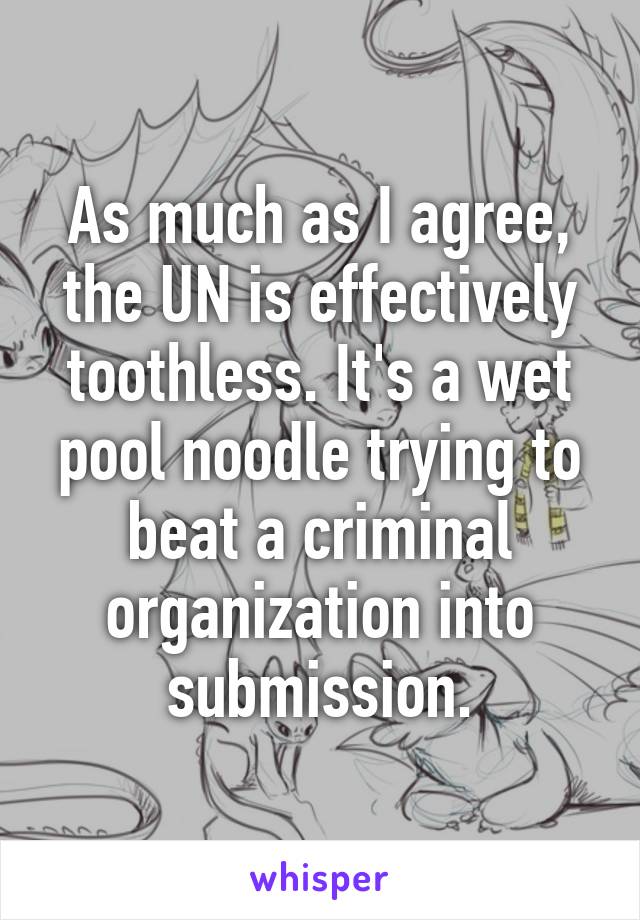 As much as I agree, the UN is effectively toothless. It's a wet pool noodle trying to beat a criminal organization into submission.