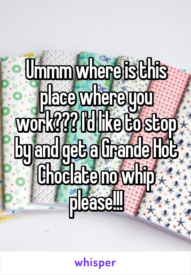 Ummm where is this place where you work??? I'd like to stop by and get a Grande Hot Choclate no whip please!!!