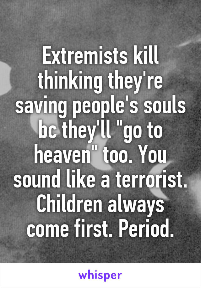 Extremists kill thinking they're saving people's souls bc they'll "go to heaven" too. You sound like a terrorist. Children always come first. Period.