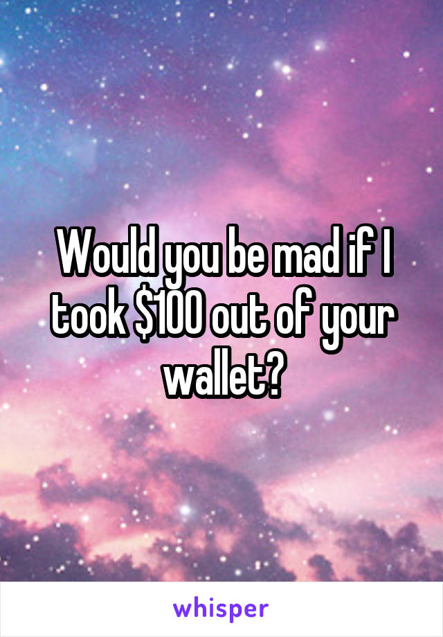 Would you be mad if I took $100 out of your wallet?