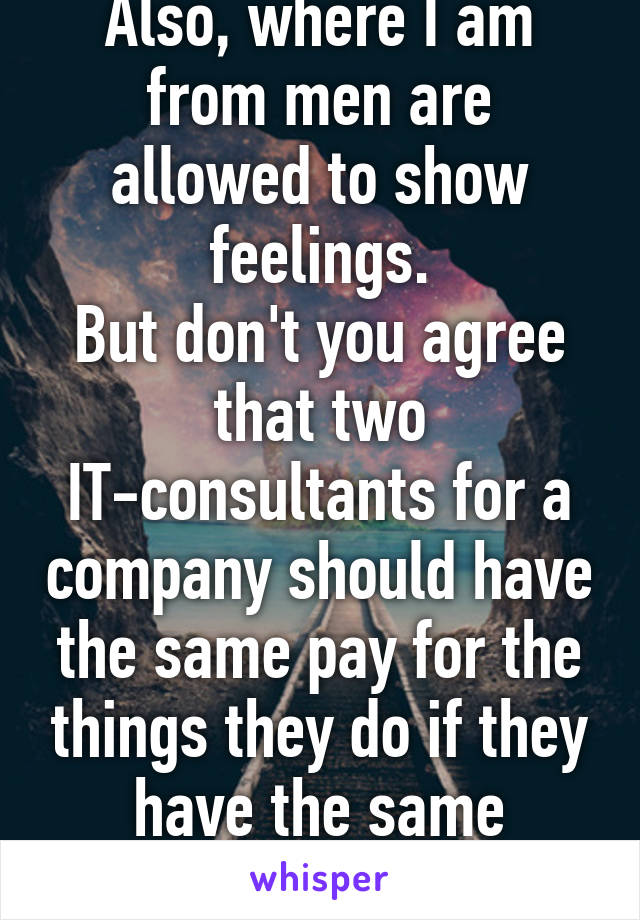 Also, where I am from men are allowed to show feelings.
But don't you agree that two IT-consultants for a company should have the same pay for the things they do if they have the same education?