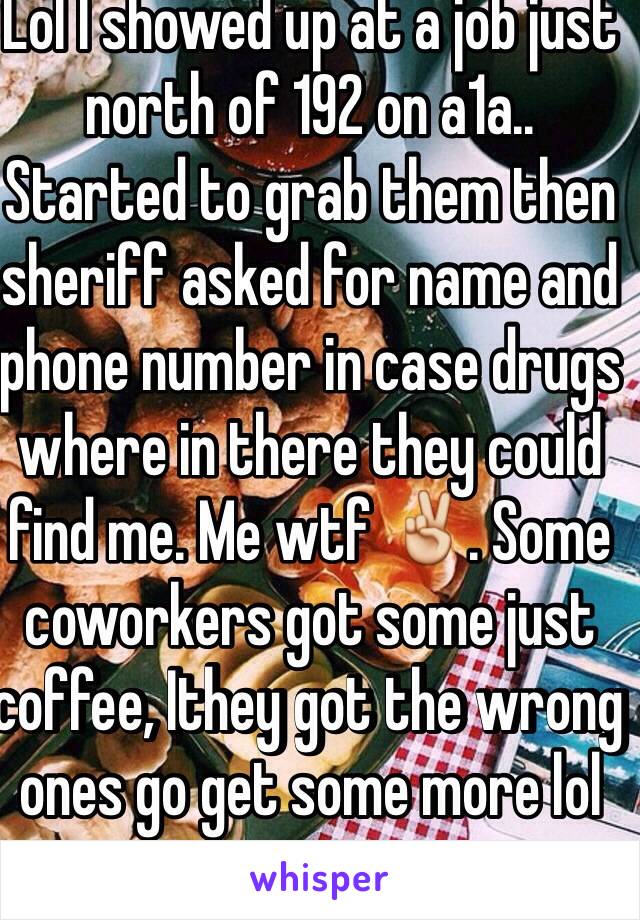 Lol I showed up at a job just north of 192 on a1a.. Started to grab them then sheriff asked for name and phone number in case drugs where in there they could find me. Me wtf ✌️. Some coworkers got some just coffee, Ithey got the wrong ones go get some more lol