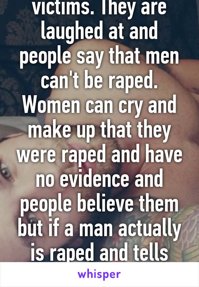 Men aren't seen as victims. They are laughed at and people say that men can't be raped. Women can cry and make up that they were raped and have no evidence and people believe them but if a man actually is raped and tells someone no one believes him.  