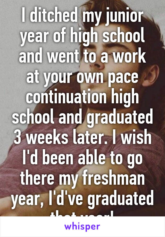 I ditched my junior year of high school and went to a work at your own pace continuation high school and graduated 3 weeks later. I wish I'd been able to go there my freshman year, I'd've graduated that year!