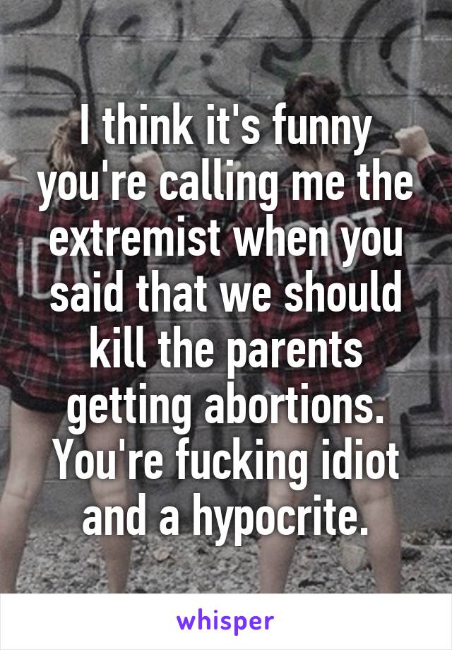 I think it's funny you're calling me the extremist when you said that we should kill the parents getting abortions. You're fucking idiot and a hypocrite.