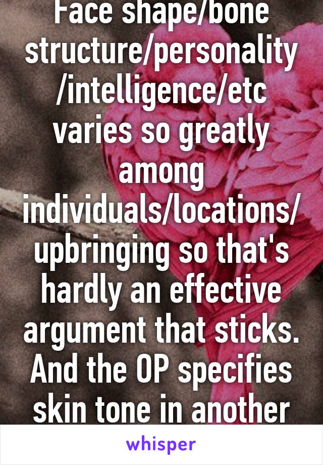 Face shape/bone structure/personality/intelligence/etc varies so greatly among individuals/locations/upbringing so that's hardly an effective argument that sticks. And the OP specifies skin tone in another whisper.