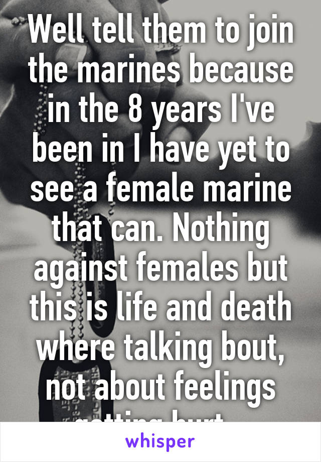 Well tell them to join the marines because in the 8 years I've been in I have yet to see a female marine that can. Nothing against females but this is life and death where talking bout, not about feelings getting hurt.  