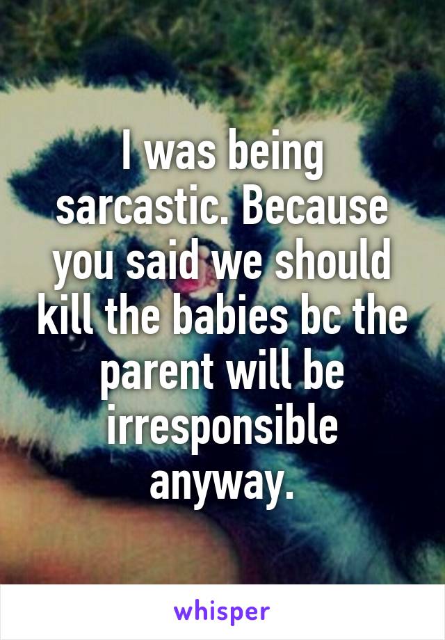 I was being sarcastic. Because you said we should kill the babies bc the parent will be irresponsible anyway.