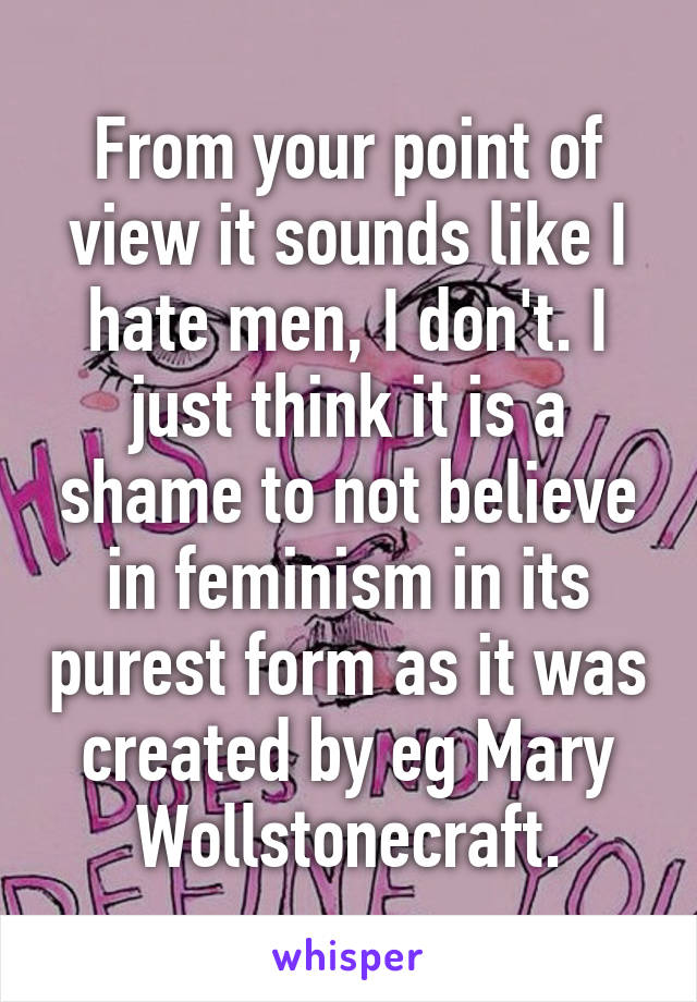 From your point of view it sounds like I hate men, I don't. I just think it is a shame to not believe in feminism in its purest form as it was created by eg Mary Wollstonecraft.